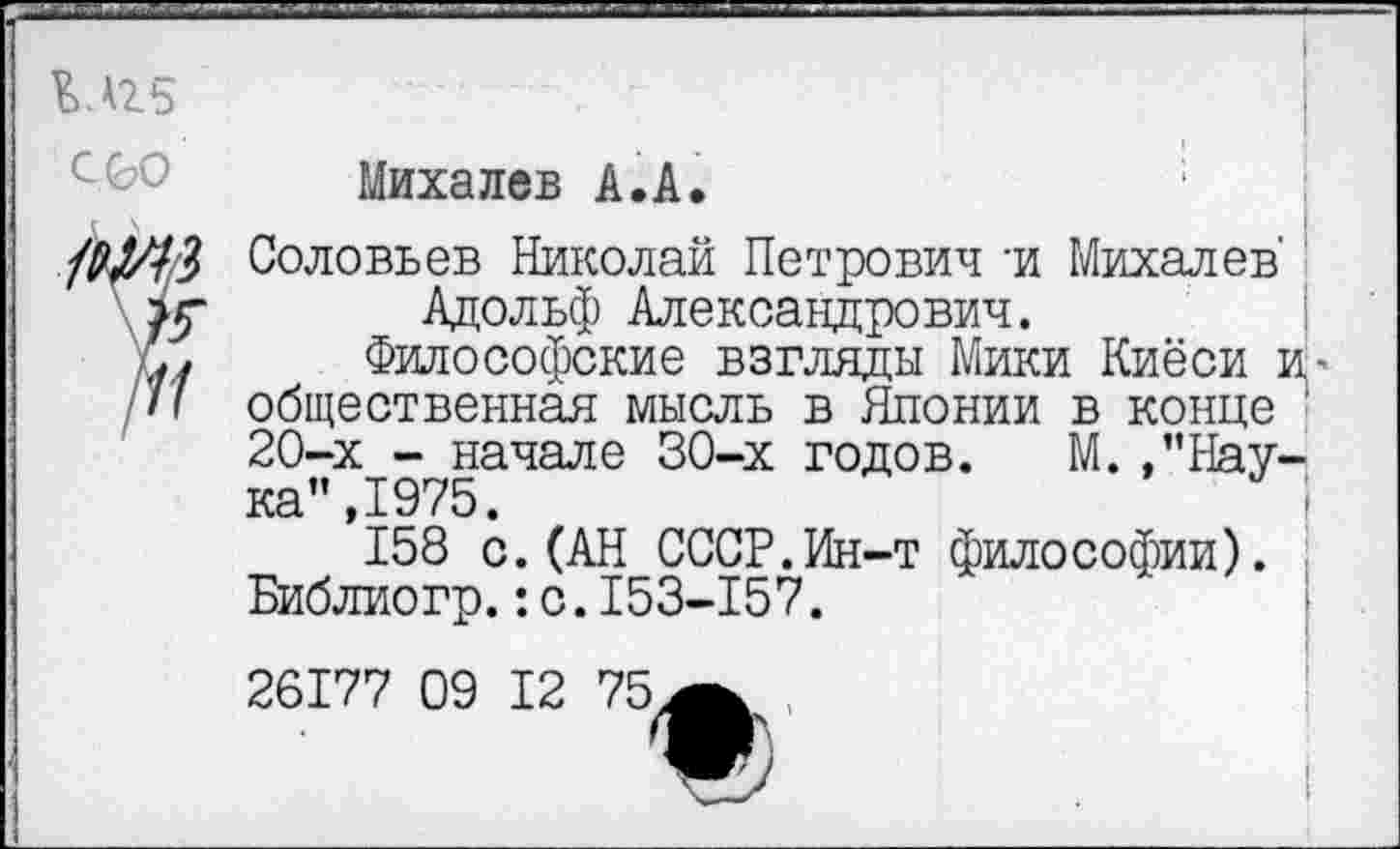 ﻿С 00
Михалев А.А
3 Соловьев Николай Петрович -и Михалев'
5- Адольф Александрович.
У	Философские взгляды Мики Киёси и>
I общественная мысль в Японии в конце ■ 20-х - начале 30-х годов. М.,”Hav-ка",1975.
158 с.(АН СССР.Ин-т философии). Библиогр.:с.153-157.
26177 09 12 75ж